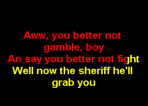 Aww, you better not
gamble, boy

An say you better not fight
Well now the sheriff he'll
grab you