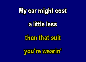 My car might cost

a little less
than that suit

you're wearin'