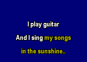 I play guitar

And I sing my songs

in the sunshine..