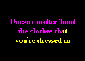 Doesn't matter 'bout
the clothes that

you're dressed in