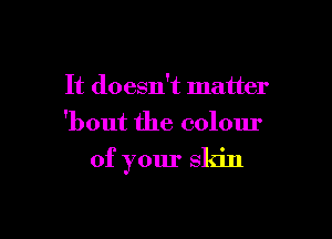 It doesn't matter

'bout the colour

of your skin
