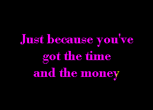 Just because you've

got the time
and the money