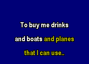 To buy me drinks

and boats and planes

that I can use..