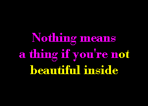 Nothing means
a thing if you're not
beautiful inside