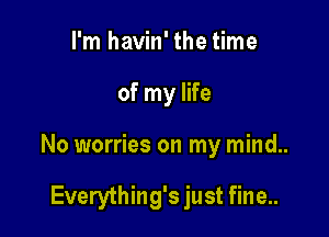 I'm havin' the time

of my life

No worries on my mind..

Everything's just fine..