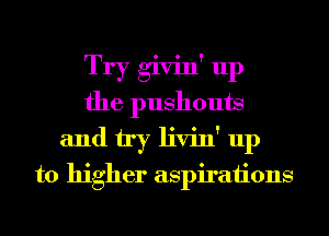 Try givin' up
the pushouts
and try livin' up
to higher aspirations