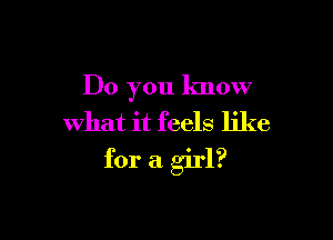 Do you know
what it feels like

for a girl?