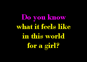 Do you know
what it feels like

in this world

for a girl?