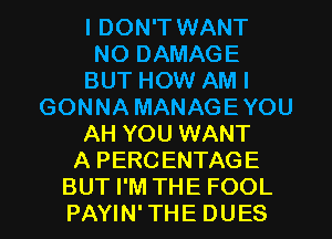 I DON'T WANT
NO DAMAGE
BUT HOW AM I
GONNA MANAGEYOU
AH YOU WANT
A PERCENTAGE
BUT I'M THE FOOL
PAYIN' THE DUES