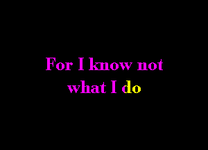 For I know not

what I do