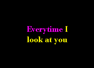 Everytime I

look at you