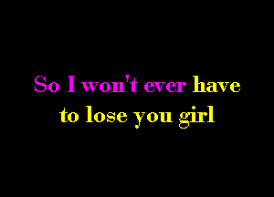 So I won't ever have

to lose you girl