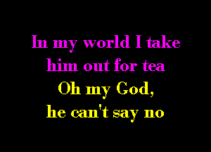 In my world I take
him out for tea
Oh my Cod,

he can't say no