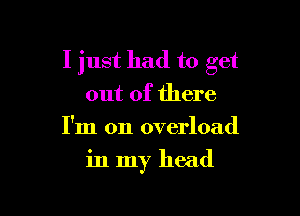 I just had to get
out of there
I'm on overload

in my head