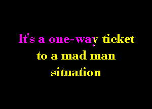 It's a one- way ticket

to a mad man
situation