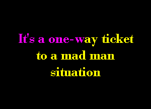 It's a one- way ticket

to a mad man
situation