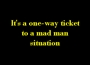 It's a one- way ticket

to a mad man
situation