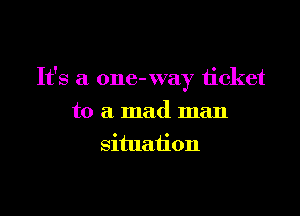 It's a one- way ticket

to a mad man
situation