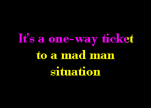 It's a one- way ticket

to a mad man
situation