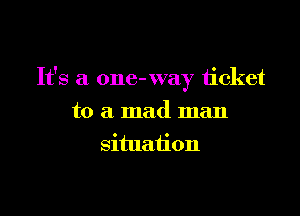 It's a one- way ticket

to a mad man
situation