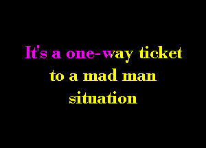 It's a one- way ticket

to a mad man
situation