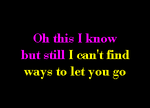 Oh this I know
but siill I can't find

ways to let you go