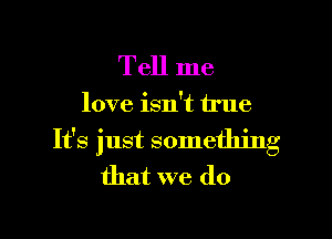 Tell me

love isn't true

It's just something
that we do