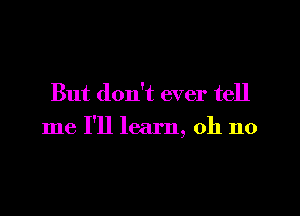 But don't ever tell

me I'll learn, oh no