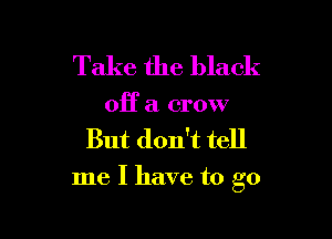 Take the black

OR a crow
But don't tell

me I have to go