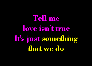 Tell me

love isn't true

It's just something
that we do