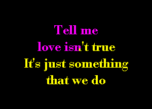 Tell me

love isn't true

It's just something
that we do