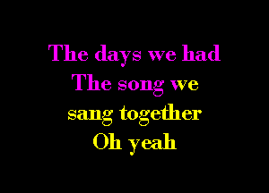 The days we had

The song we

sang together
Oh yeah