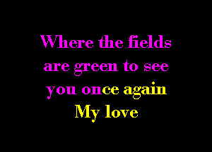 Where the fields

are green to see

you once again

My love