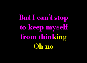 But I can't stop
to keep myself

from thinking
Oh no