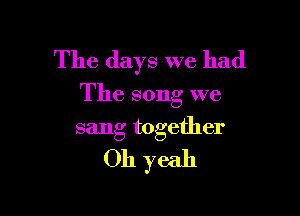 The days we had

The song we

sang together
Oh yeah