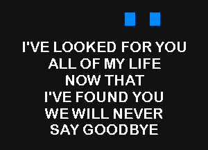 I'VE LOOKED FOR YOU
ALL OF MY LIFE
NOW THAT
I'VE FOUND YOU

WE WILL NEVER
SAY GOODBYE