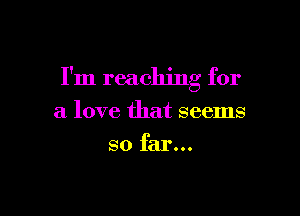 I'm reaching for

a love that seems
so far...