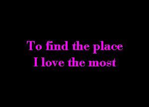 To find the place

I love the most