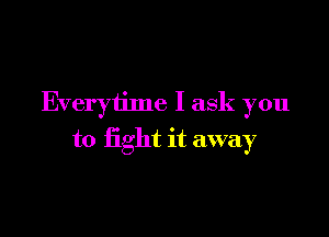 Everytime I ask you

to fight it away
