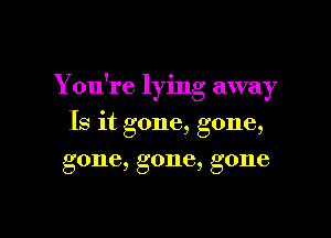 You're lying away

Is it gone, gone,
gone, gone, gone