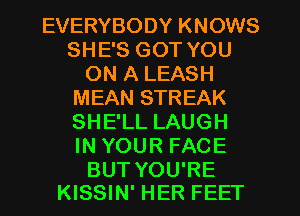 EVERYBODY KNOWS
SHE'S GOT YOU
ON A LEASH
MEAN STREAK
SHE'LL LAUGH
IN YOUR FACE

BUT YOU'RE
KISSIN' HER FEET
