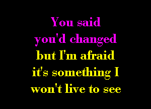 You said
you'd changed
but I'm aii'aid
it's something I

won't live to see I