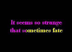 It seems so strange
that somethnes fate