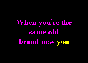 When you're the
same old

brand new you