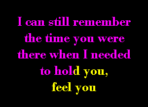I can still remember

the time you were
there When I needed
to hold you,
feel you