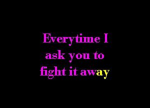 Everytime I

ask you to

fight it away
