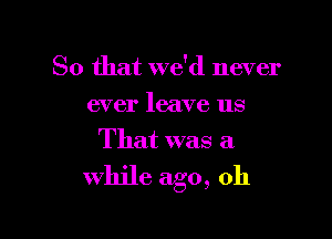 So that we'd never
ever leave us
That was a

while ago, oh