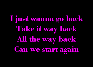 I just wanna go back

Take it way back
All the way back
Can we start again