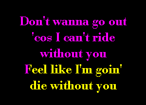 Don't wanna go out
'cos I can't ride
without you

F eel like I'm goin'

die without you I