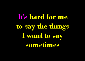 It's hard for me

to say the things

I want to say

sometimes